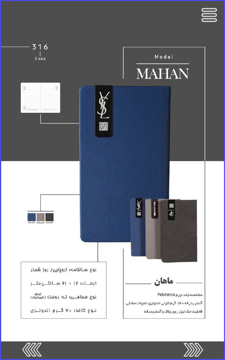 316 Code Model MAHAN ماهان مشخصه جلد: چرم Felorence آستر بدرقه ۱۴۰ گرم کارتی اندونزی، تمپلات مشکی قابلیت حک لیزر روی پلاک و آستر بدرقه نوع سالنامه اروپایی روز شمار ابعاد: ۱۲ × ۲۱ سانتی متر نوع صحافی ته دوخت (تمام اتوماتیک) نوع کاغذ ۷۰ گرم اندونزی