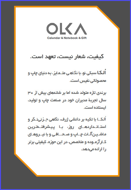 OLKA Calendar & Notebook & Gift کیفیت، شعار نیست، تعهد است. الکا سبکی نو، با نگاهی متمایز، به دنیای چاپ و محصولاتی نفیس است. برندی تازه متولد شده اما بر شانه های بیش از ۳۰ سال تجربه مدیران خود در صنعت چاپ و تولید، ایستاده است. الکا با تکیه بر دانشی ژرف نگاهی جزئی نگر و استانداردهای روز با پیشرفته ترین ماشین آلات چاپ و صحافی و با نیروهای کار آزموده و متخصص در این حوزه کیفیتی برتر را ارائه میدهد.
